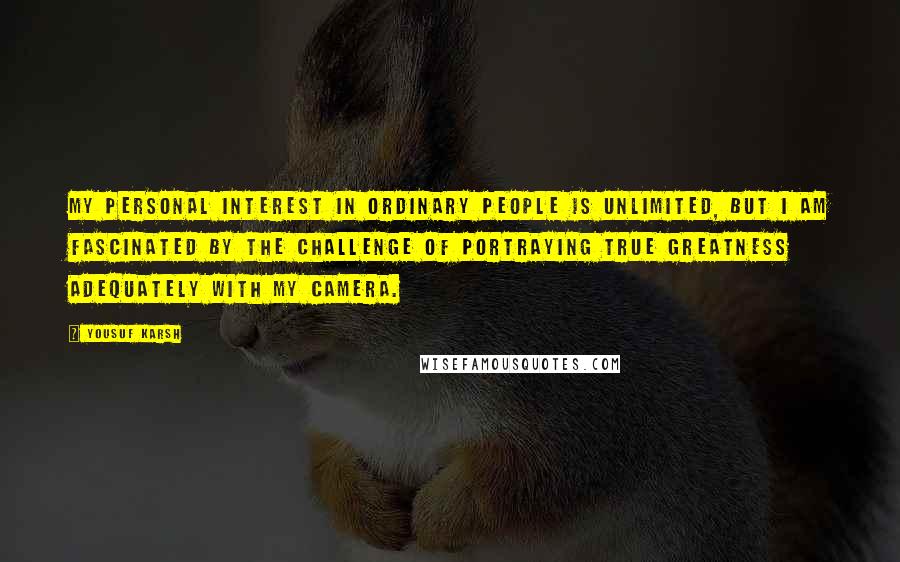 Yousuf Karsh Quotes: My personal interest in ordinary people is unlimited, but I am fascinated by the challenge of portraying true greatness adequately with my camera.