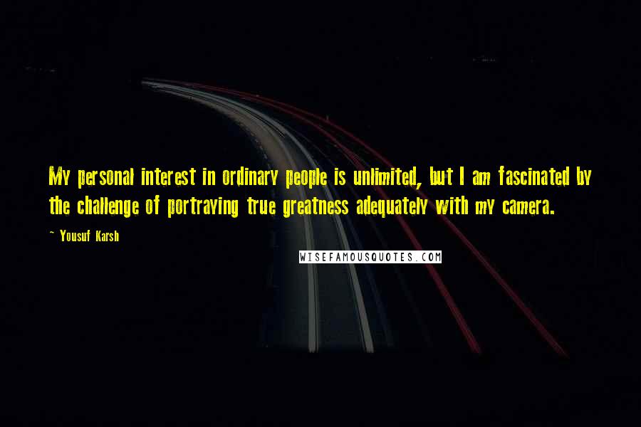 Yousuf Karsh Quotes: My personal interest in ordinary people is unlimited, but I am fascinated by the challenge of portraying true greatness adequately with my camera.