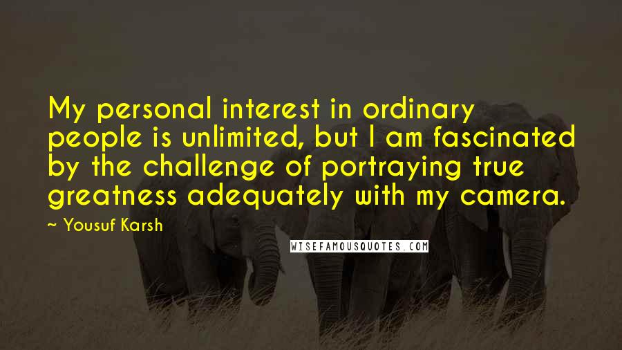 Yousuf Karsh Quotes: My personal interest in ordinary people is unlimited, but I am fascinated by the challenge of portraying true greatness adequately with my camera.