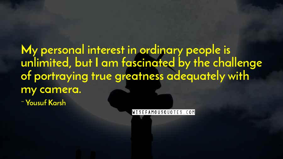 Yousuf Karsh Quotes: My personal interest in ordinary people is unlimited, but I am fascinated by the challenge of portraying true greatness adequately with my camera.