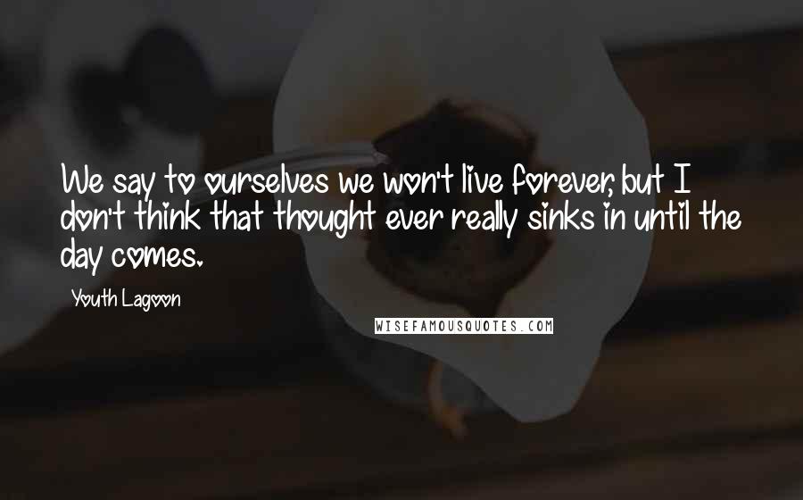 Youth Lagoon Quotes: We say to ourselves we won't live forever, but I don't think that thought ever really sinks in until the day comes.