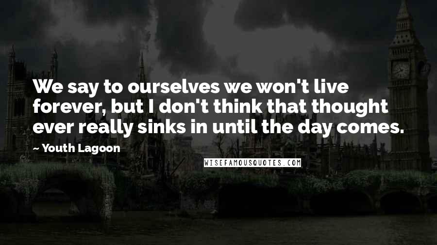 Youth Lagoon Quotes: We say to ourselves we won't live forever, but I don't think that thought ever really sinks in until the day comes.