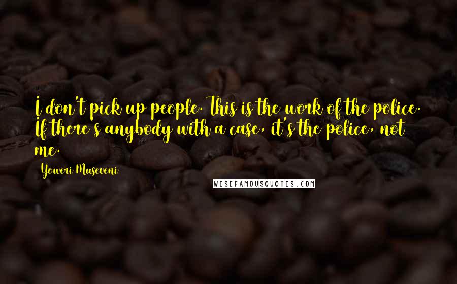 Yoweri Museveni Quotes: I don't pick up people. This is the work of the police. If there's anybody with a case, it's the police, not me.