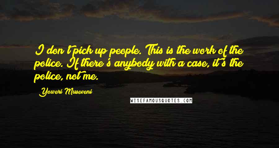 Yoweri Museveni Quotes: I don't pick up people. This is the work of the police. If there's anybody with a case, it's the police, not me.