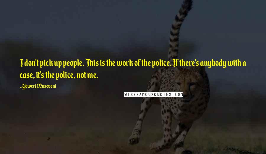 Yoweri Museveni Quotes: I don't pick up people. This is the work of the police. If there's anybody with a case, it's the police, not me.