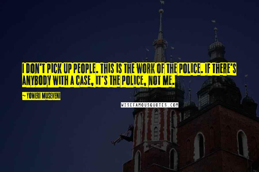 Yoweri Museveni Quotes: I don't pick up people. This is the work of the police. If there's anybody with a case, it's the police, not me.