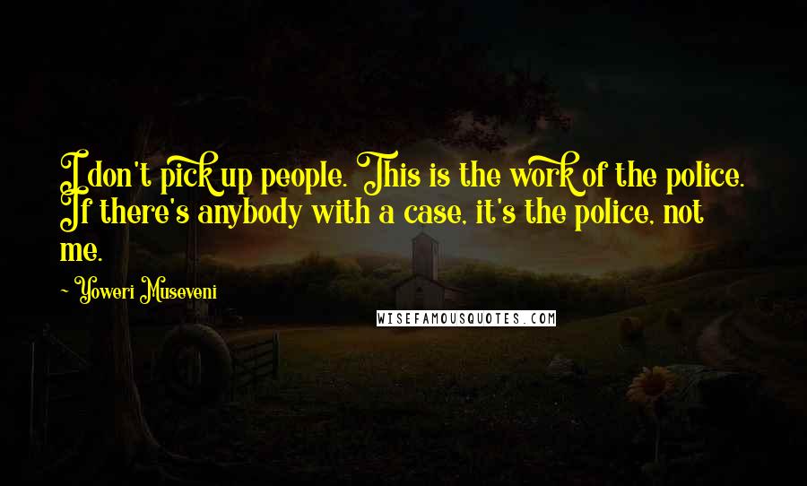 Yoweri Museveni Quotes: I don't pick up people. This is the work of the police. If there's anybody with a case, it's the police, not me.