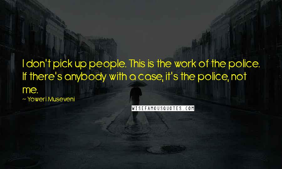 Yoweri Museveni Quotes: I don't pick up people. This is the work of the police. If there's anybody with a case, it's the police, not me.