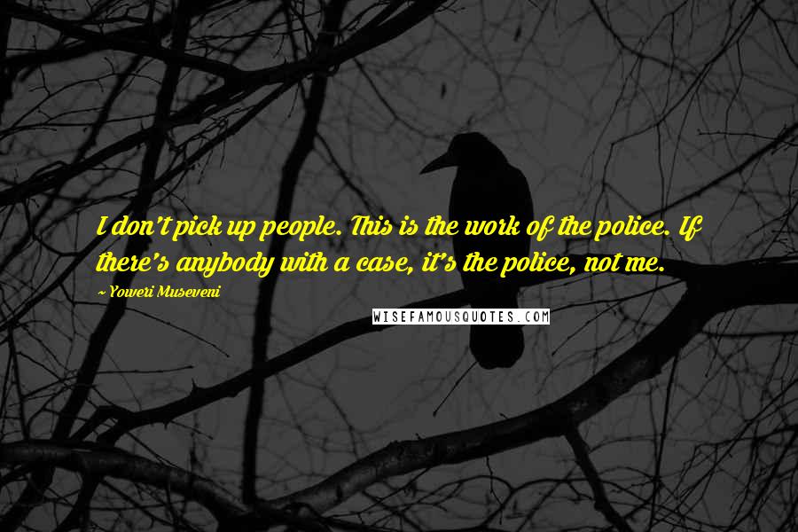Yoweri Museveni Quotes: I don't pick up people. This is the work of the police. If there's anybody with a case, it's the police, not me.