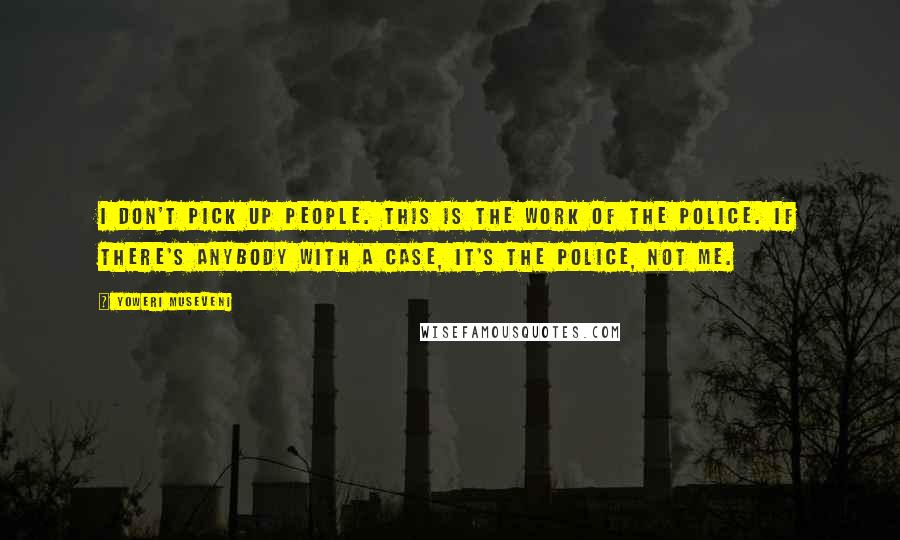 Yoweri Museveni Quotes: I don't pick up people. This is the work of the police. If there's anybody with a case, it's the police, not me.