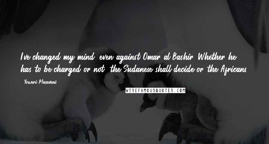 Yoweri Museveni Quotes: I've changed my mind, even against Omar al-Bashir. Whether he has to be charged or not, the Sudanese shall decide or the Africans.