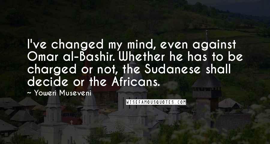 Yoweri Museveni Quotes: I've changed my mind, even against Omar al-Bashir. Whether he has to be charged or not, the Sudanese shall decide or the Africans.