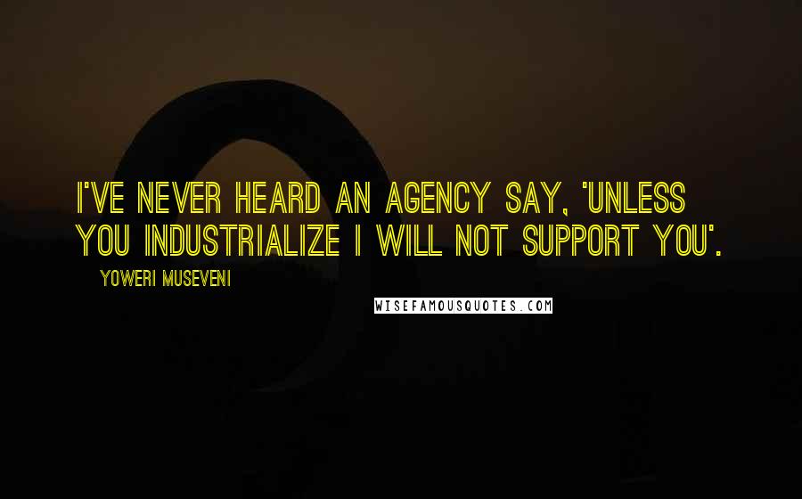 Yoweri Museveni Quotes: I've never heard an agency say, 'Unless you industrialize I will not support you'.