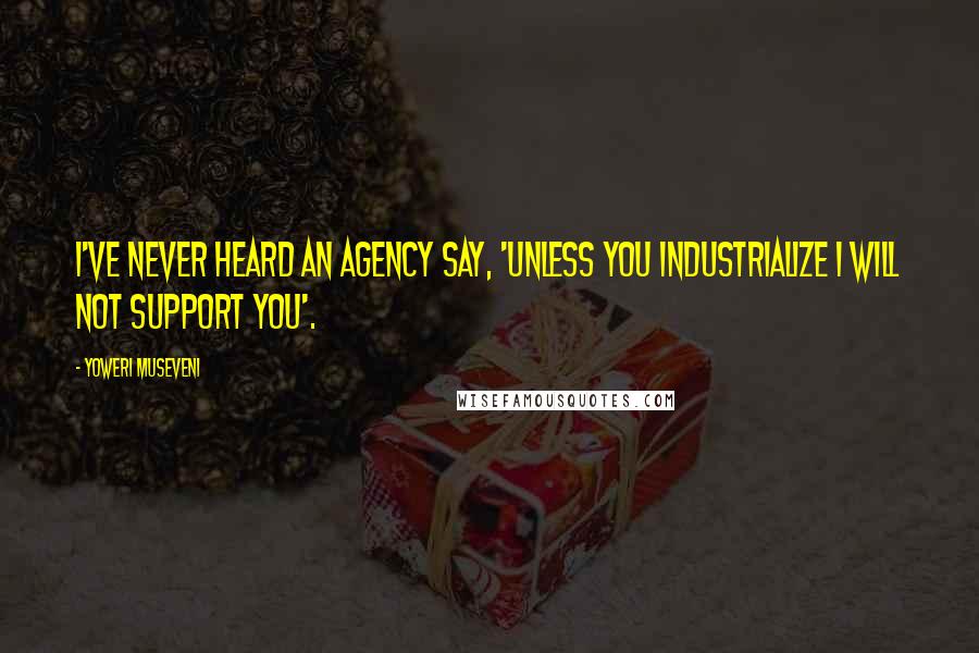 Yoweri Museveni Quotes: I've never heard an agency say, 'Unless you industrialize I will not support you'.