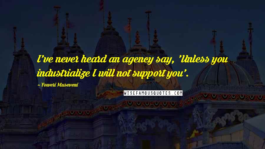 Yoweri Museveni Quotes: I've never heard an agency say, 'Unless you industrialize I will not support you'.
