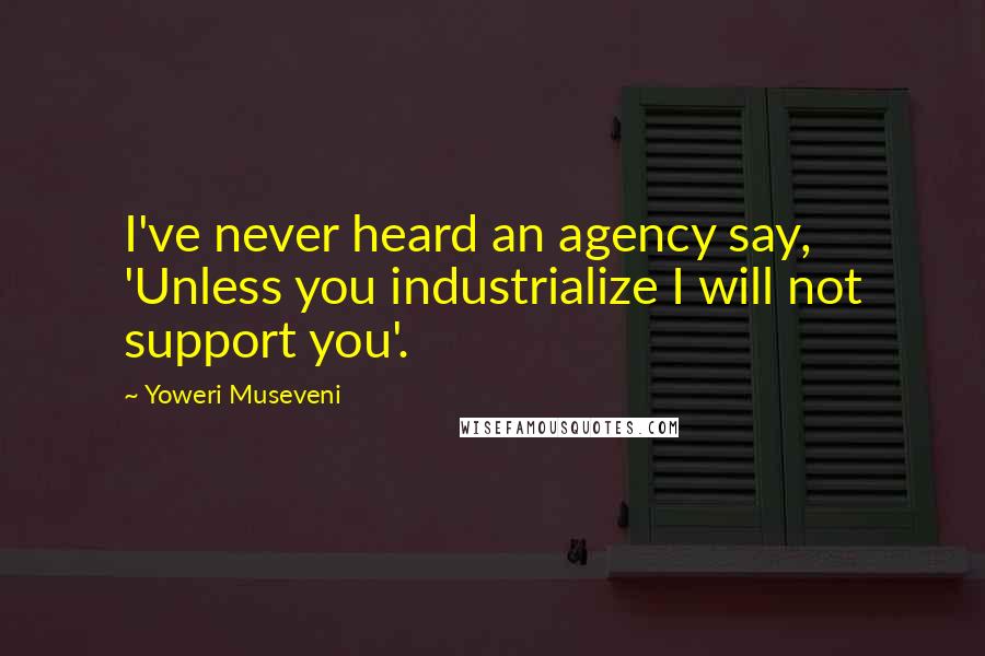 Yoweri Museveni Quotes: I've never heard an agency say, 'Unless you industrialize I will not support you'.