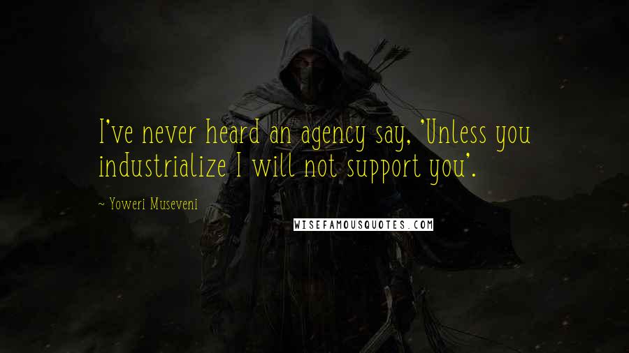 Yoweri Museveni Quotes: I've never heard an agency say, 'Unless you industrialize I will not support you'.