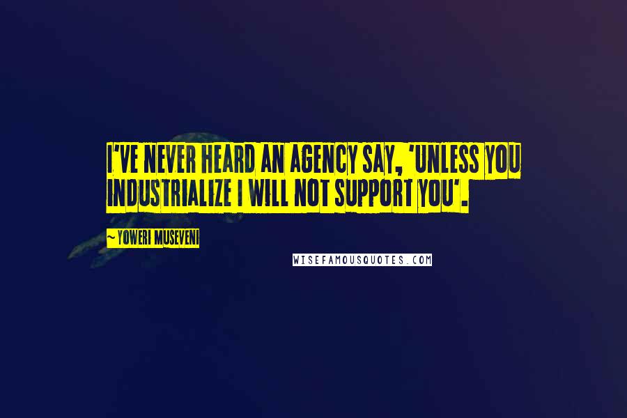 Yoweri Museveni Quotes: I've never heard an agency say, 'Unless you industrialize I will not support you'.