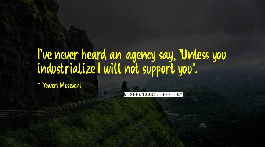 Yoweri Museveni Quotes: I've never heard an agency say, 'Unless you industrialize I will not support you'.