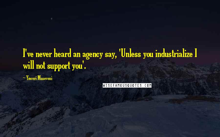 Yoweri Museveni Quotes: I've never heard an agency say, 'Unless you industrialize I will not support you'.