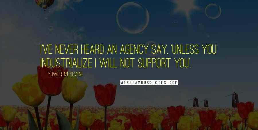 Yoweri Museveni Quotes: I've never heard an agency say, 'Unless you industrialize I will not support you'.