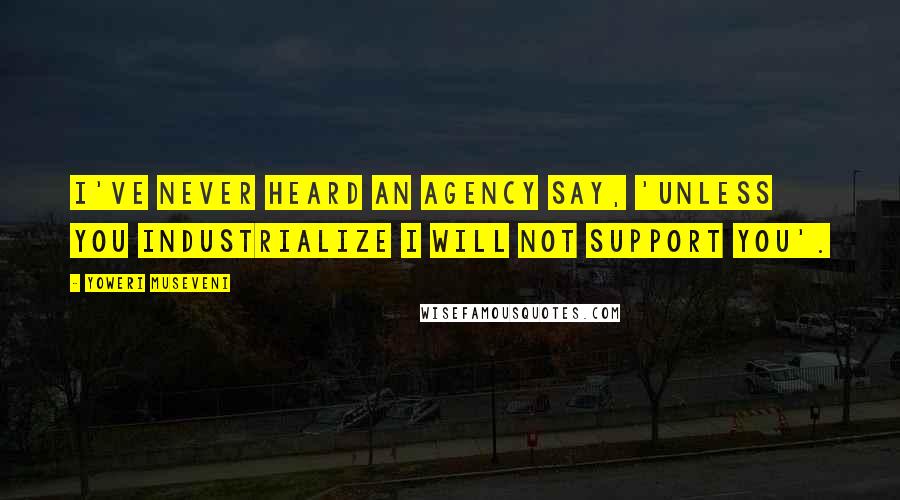 Yoweri Museveni Quotes: I've never heard an agency say, 'Unless you industrialize I will not support you'.