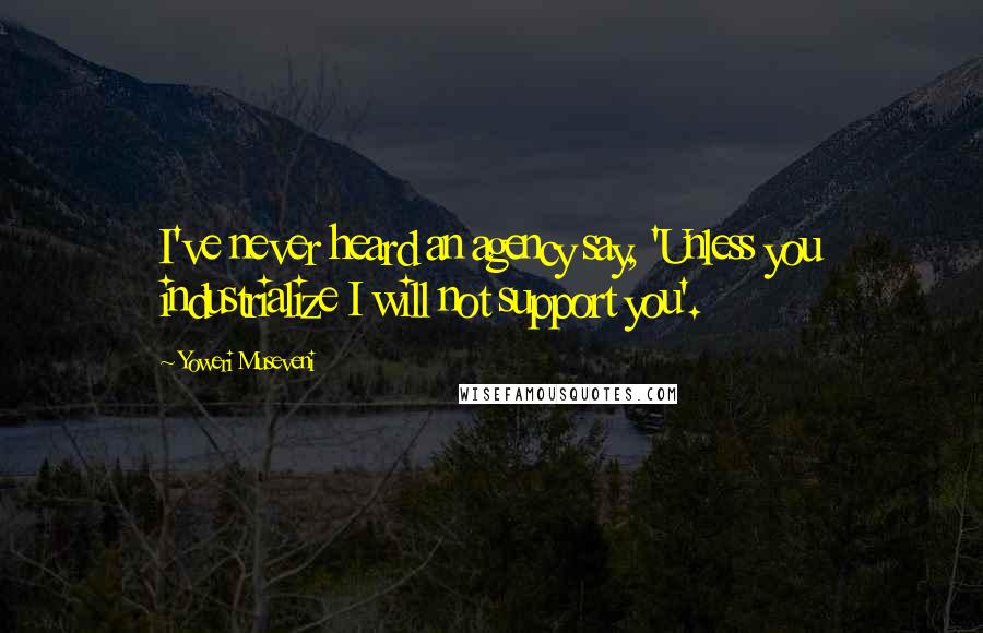 Yoweri Museveni Quotes: I've never heard an agency say, 'Unless you industrialize I will not support you'.