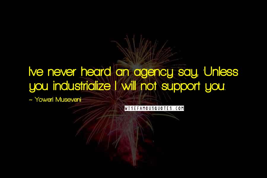 Yoweri Museveni Quotes: I've never heard an agency say, 'Unless you industrialize I will not support you'.