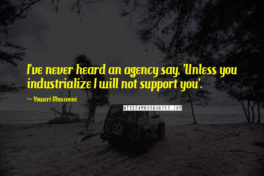 Yoweri Museveni Quotes: I've never heard an agency say, 'Unless you industrialize I will not support you'.