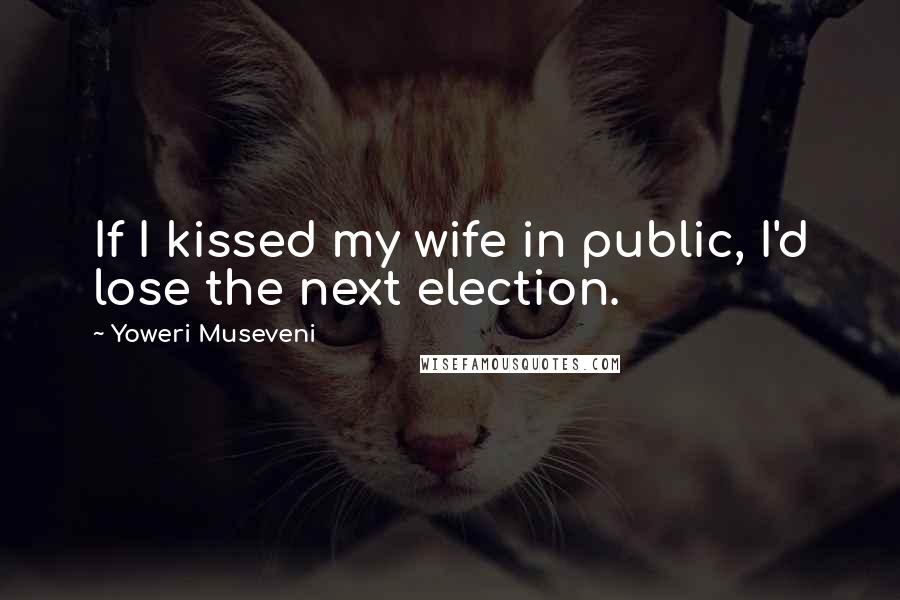 Yoweri Museveni Quotes: If I kissed my wife in public, I'd lose the next election.