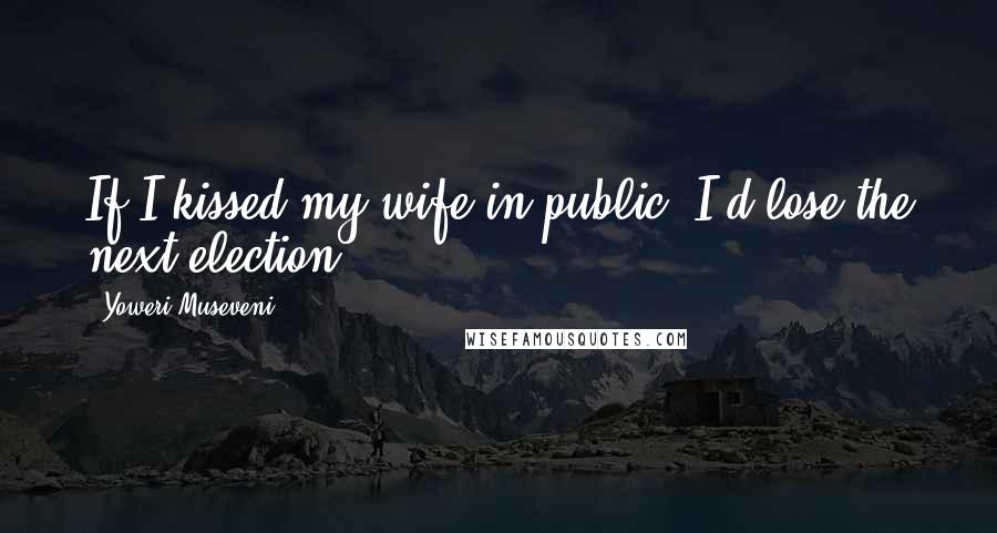 Yoweri Museveni Quotes: If I kissed my wife in public, I'd lose the next election.