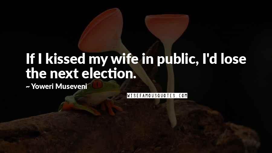 Yoweri Museveni Quotes: If I kissed my wife in public, I'd lose the next election.