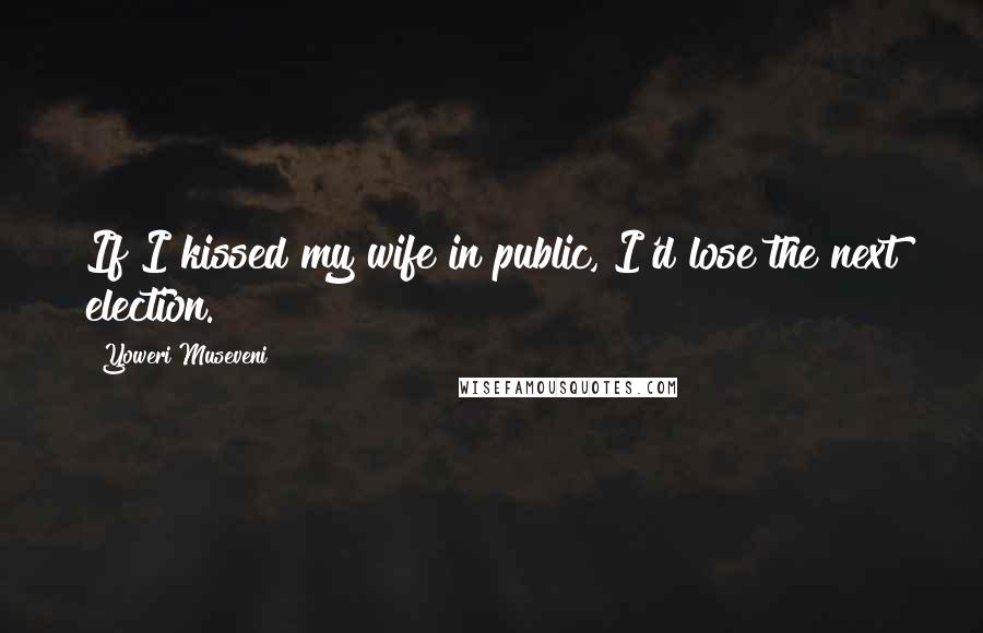 Yoweri Museveni Quotes: If I kissed my wife in public, I'd lose the next election.
