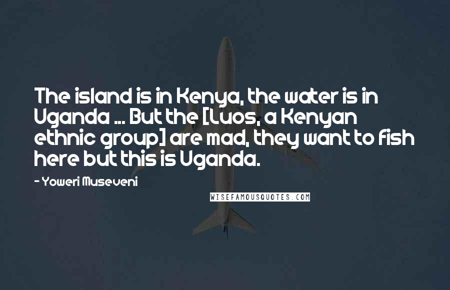 Yoweri Museveni Quotes: The island is in Kenya, the water is in Uganda ... But the [Luos, a Kenyan ethnic group] are mad, they want to fish here but this is Uganda.