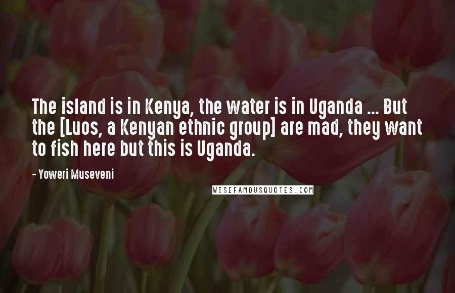 Yoweri Museveni Quotes: The island is in Kenya, the water is in Uganda ... But the [Luos, a Kenyan ethnic group] are mad, they want to fish here but this is Uganda.