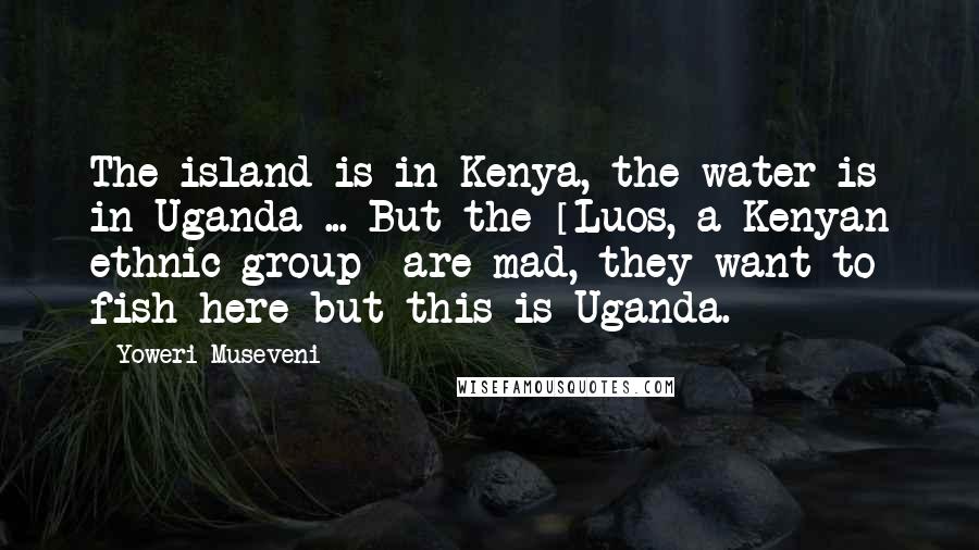 Yoweri Museveni Quotes: The island is in Kenya, the water is in Uganda ... But the [Luos, a Kenyan ethnic group] are mad, they want to fish here but this is Uganda.