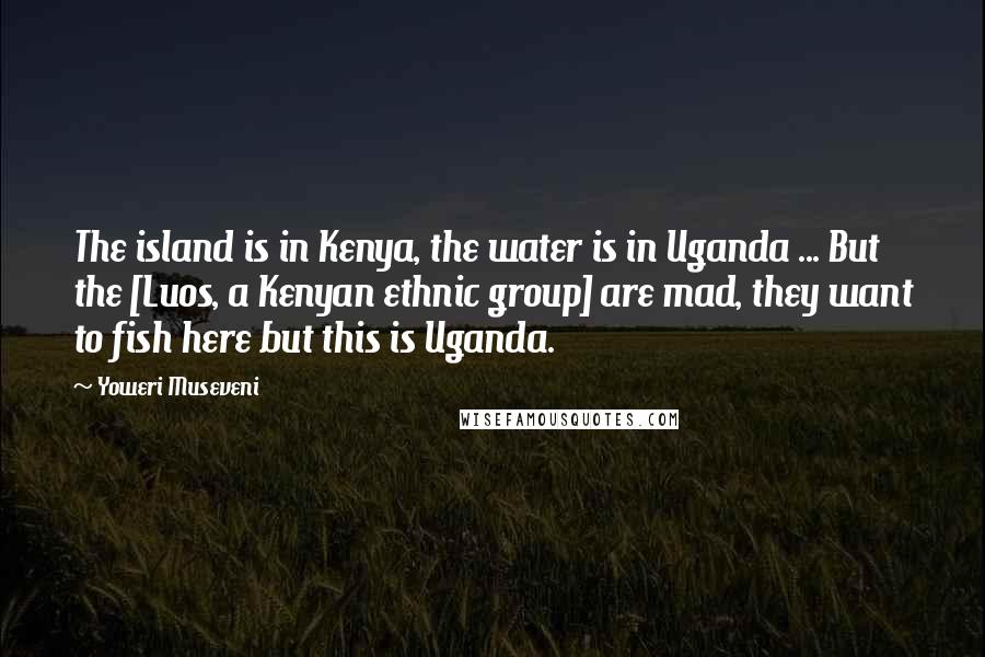 Yoweri Museveni Quotes: The island is in Kenya, the water is in Uganda ... But the [Luos, a Kenyan ethnic group] are mad, they want to fish here but this is Uganda.