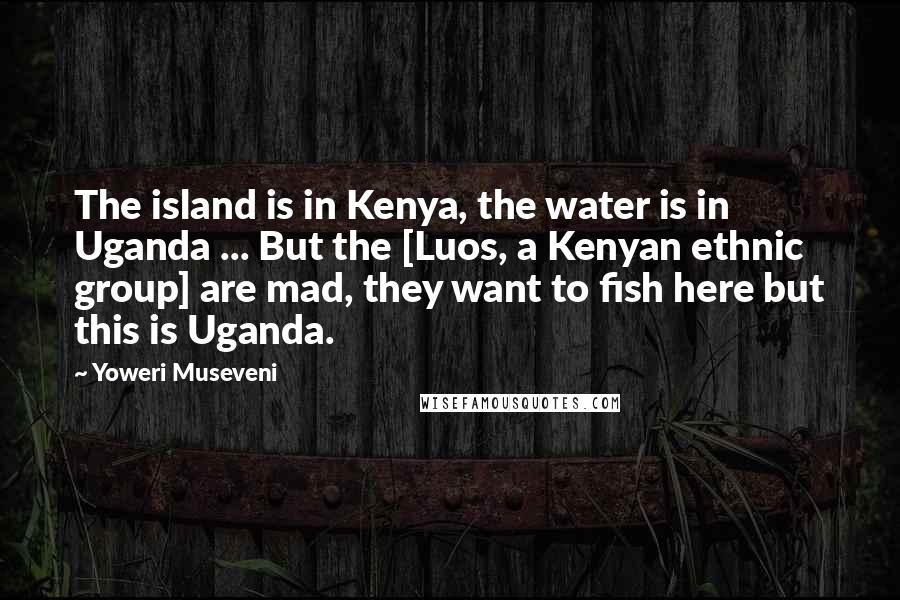 Yoweri Museveni Quotes: The island is in Kenya, the water is in Uganda ... But the [Luos, a Kenyan ethnic group] are mad, they want to fish here but this is Uganda.