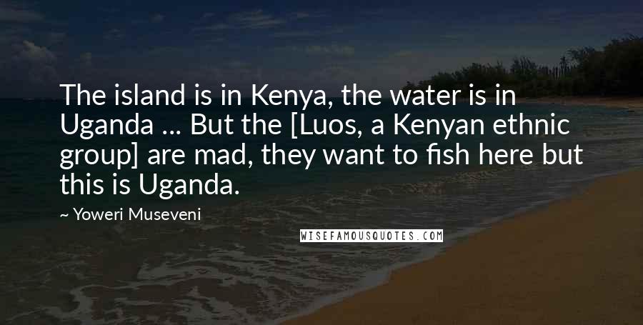 Yoweri Museveni Quotes: The island is in Kenya, the water is in Uganda ... But the [Luos, a Kenyan ethnic group] are mad, they want to fish here but this is Uganda.