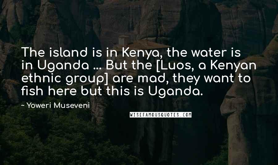 Yoweri Museveni Quotes: The island is in Kenya, the water is in Uganda ... But the [Luos, a Kenyan ethnic group] are mad, they want to fish here but this is Uganda.