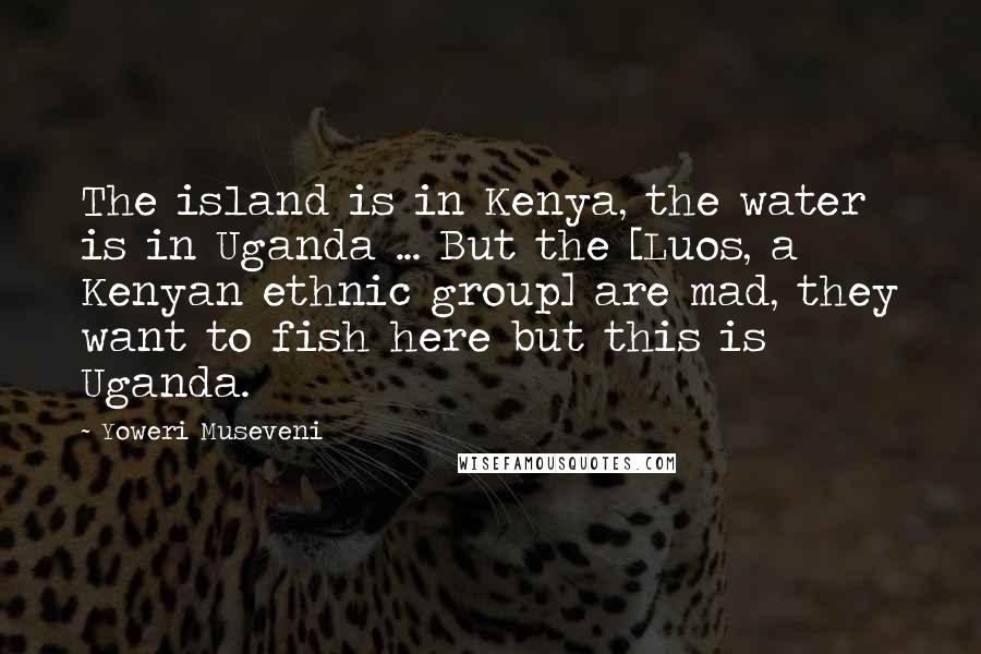 Yoweri Museveni Quotes: The island is in Kenya, the water is in Uganda ... But the [Luos, a Kenyan ethnic group] are mad, they want to fish here but this is Uganda.