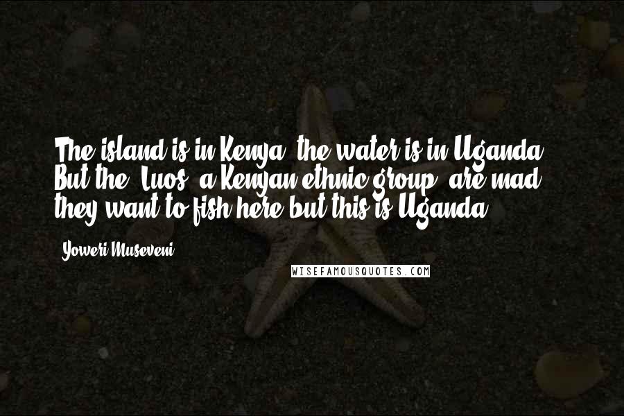 Yoweri Museveni Quotes: The island is in Kenya, the water is in Uganda ... But the [Luos, a Kenyan ethnic group] are mad, they want to fish here but this is Uganda.