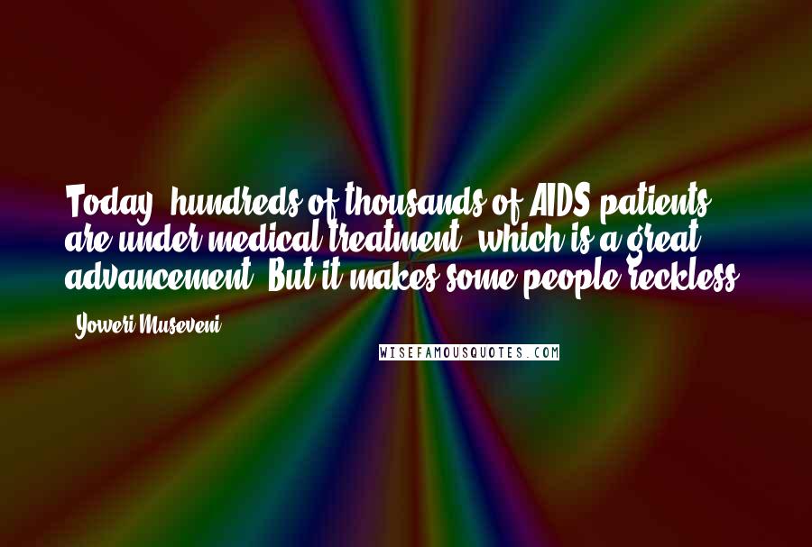 Yoweri Museveni Quotes: Today, hundreds of thousands of AIDS patients are under medical treatment, which is a great advancement. But it makes some people reckless.
