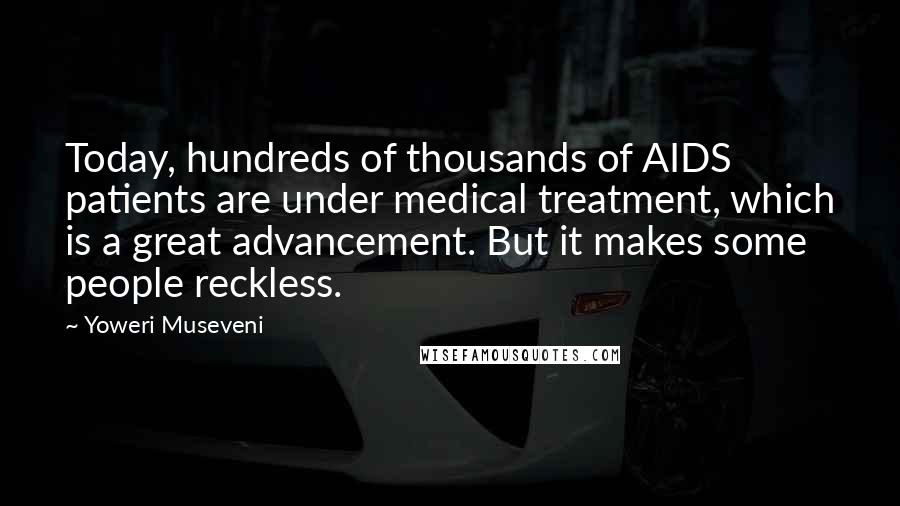 Yoweri Museveni Quotes: Today, hundreds of thousands of AIDS patients are under medical treatment, which is a great advancement. But it makes some people reckless.