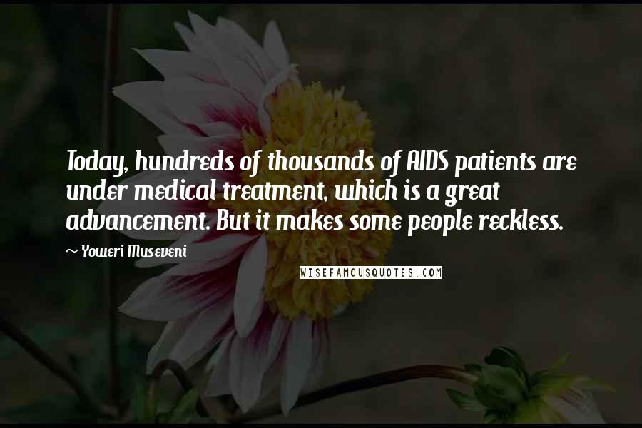 Yoweri Museveni Quotes: Today, hundreds of thousands of AIDS patients are under medical treatment, which is a great advancement. But it makes some people reckless.