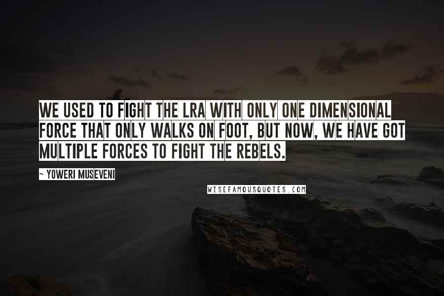 Yoweri Museveni Quotes: We used to fight the LRA with only one dimensional force that only walks on foot, but now, we have got multiple forces to fight the rebels.