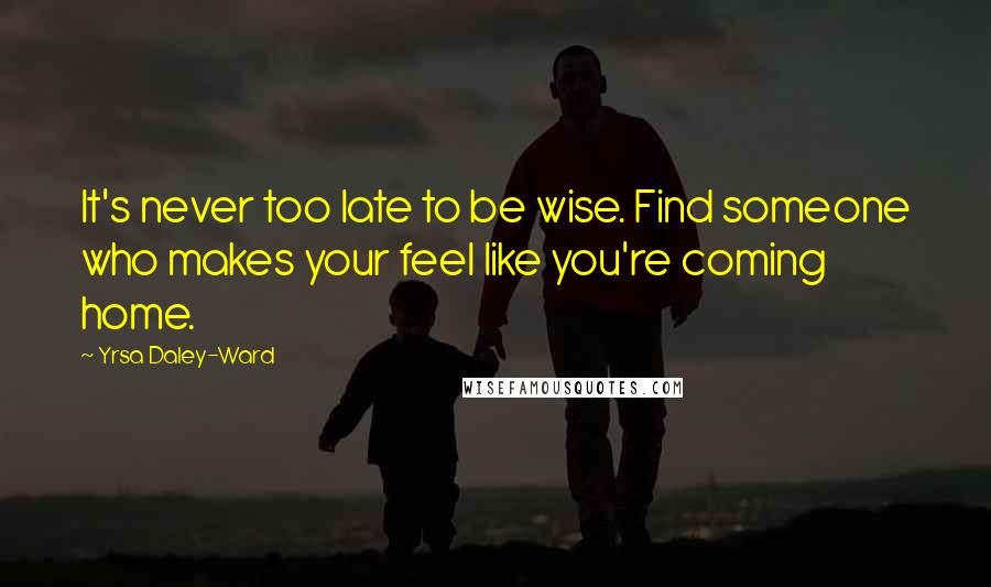 Yrsa Daley-Ward Quotes: It's never too late to be wise. Find someone who makes your feel like you're coming home.