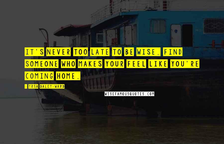 Yrsa Daley-Ward Quotes: It's never too late to be wise. Find someone who makes your feel like you're coming home.