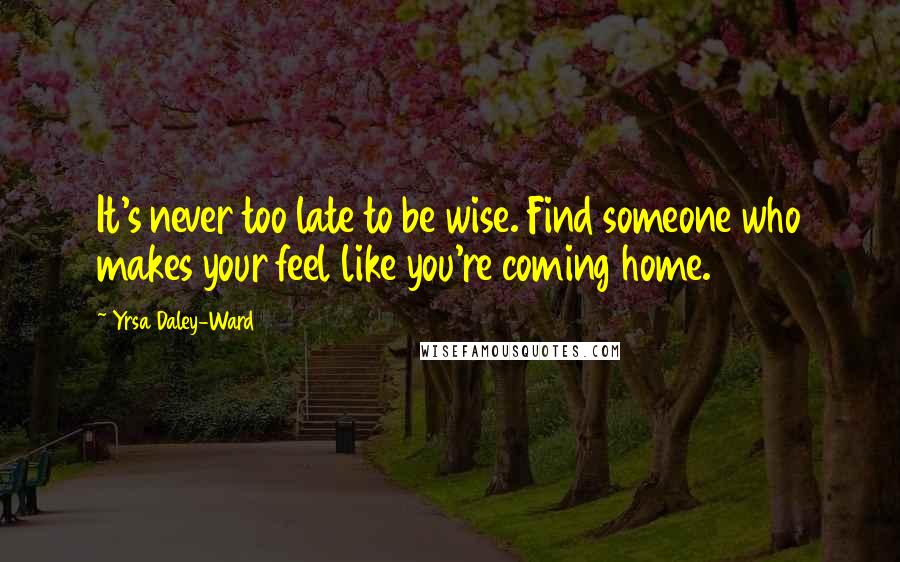 Yrsa Daley-Ward Quotes: It's never too late to be wise. Find someone who makes your feel like you're coming home.
