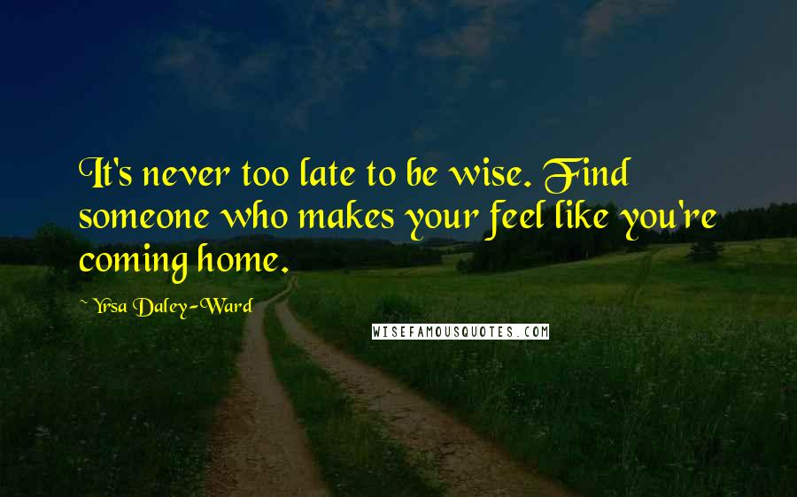 Yrsa Daley-Ward Quotes: It's never too late to be wise. Find someone who makes your feel like you're coming home.